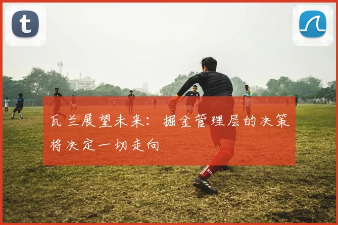 瓦兰展望未来：掘金管理层的决策将决定一切走向