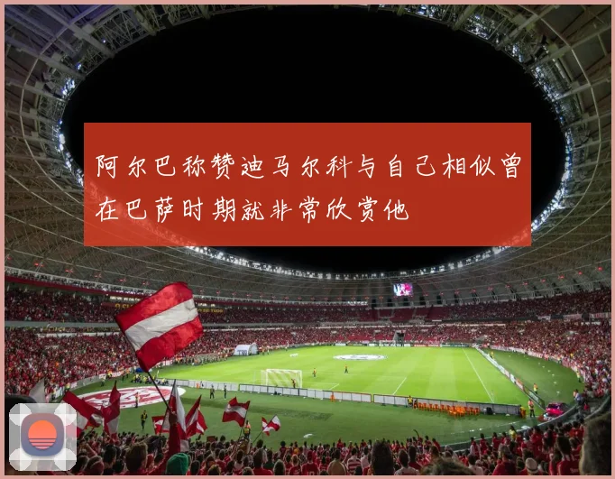 阿尔巴称赞迪马尔科与自己相似曾在巴萨时期就非常欣赏他