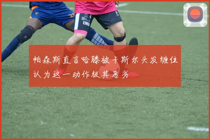 帕森斯直言哈滕被卡斯尔头发缠住认为这一动作极其恶劣