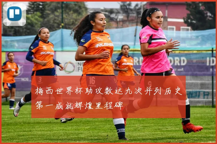 梅西世界杯助攻数达九次并列历史第一成就辉煌里程碑