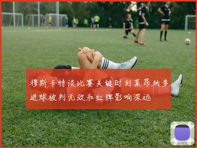 穆斯卡特谈比赛关键时刻莱昂纳多进球被判无效和红牌影响深远