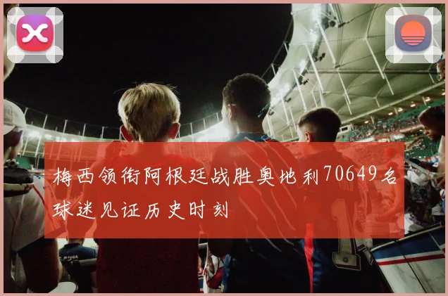 梅西领衔阿根廷战胜奥地利70649名球迷见证历史时刻