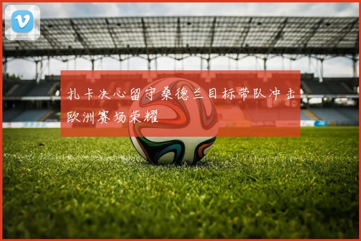 扎卡决心留守桑德兰目标带队冲击欧洲赛场荣耀
