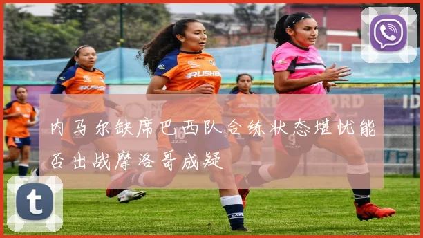 内马尔缺席巴西队合练状态堪忧能否出战摩洛哥成疑