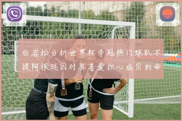 白岩松分析世界杯夺冠热门球队不提阿根廷因对其喜爱担心成贝利命运