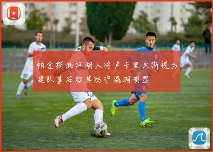 帕金斯批评湖人将卢卡里夫斯视为建队基石称其防守漏洞明显