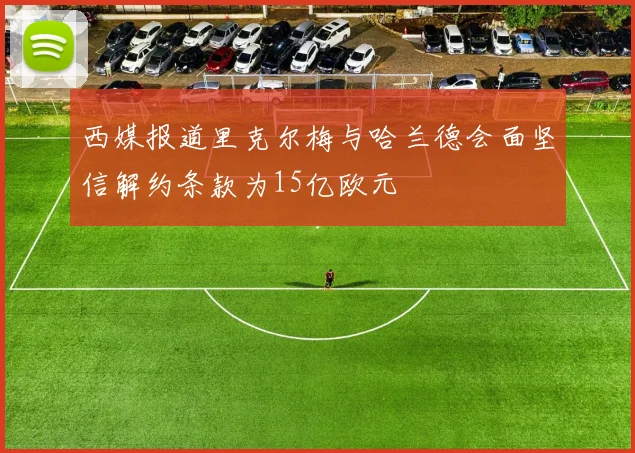 西媒报道里克尔梅与哈兰德会面坚信解约条款为15亿欧元