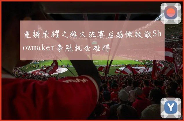 重铸荣耀之路文班赛后感慨致敬Showmaker争冠机会难得