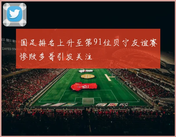 国足排名上升至第91位贝宁友谊赛惨败多哥引发关注